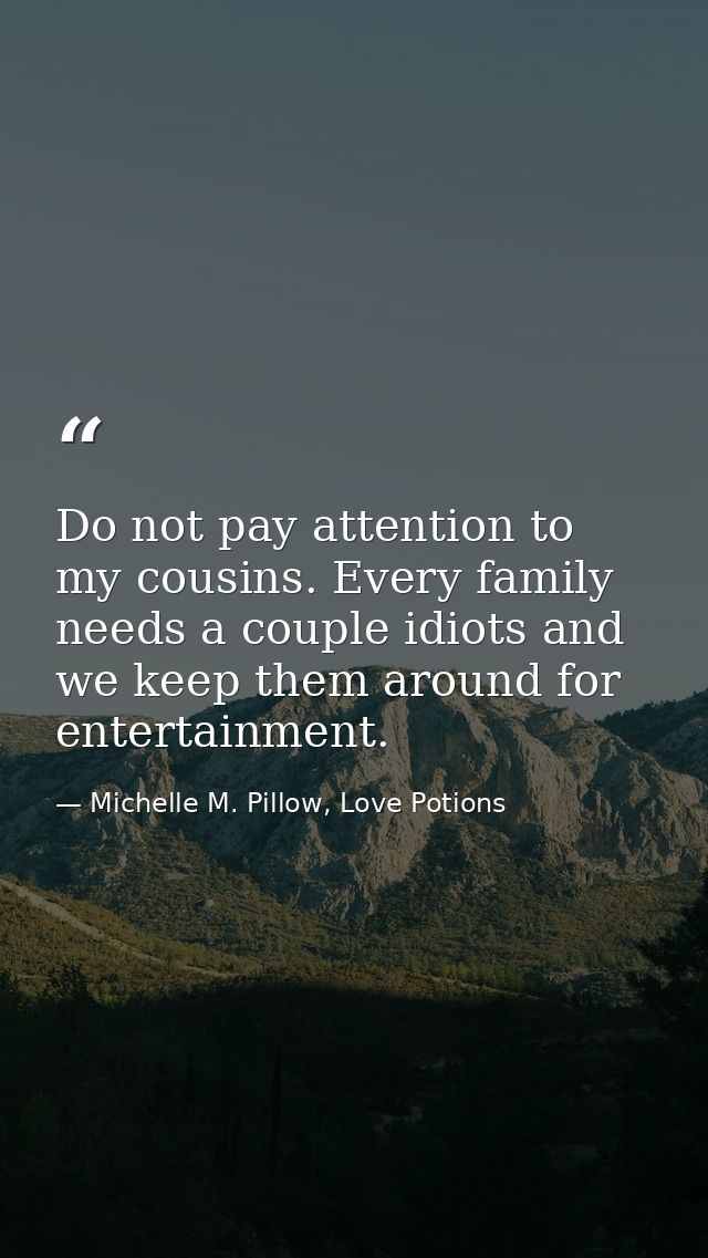 Do not pay attention to my cousins. Every family needs a couple idiots and we keep them around for entertainment. — Michelle M. Pillow, Love Potions