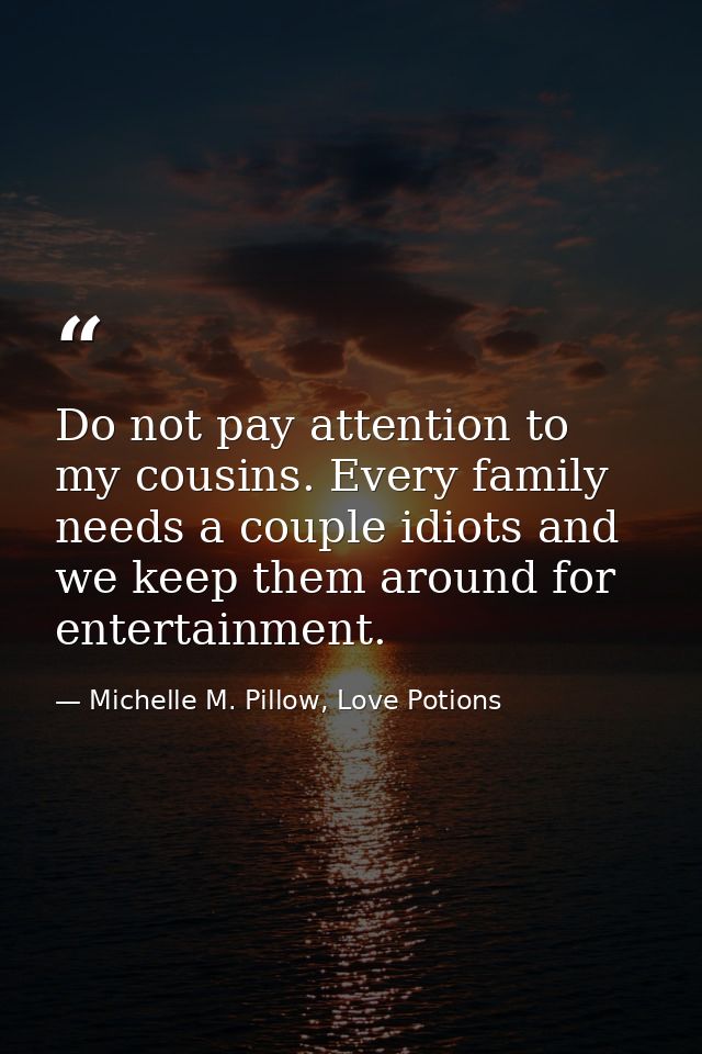Do not pay attention to my cousins. Every family needs a couple idiots and we keep them around for entertainment. — Michelle M. Pillow, Love Potions