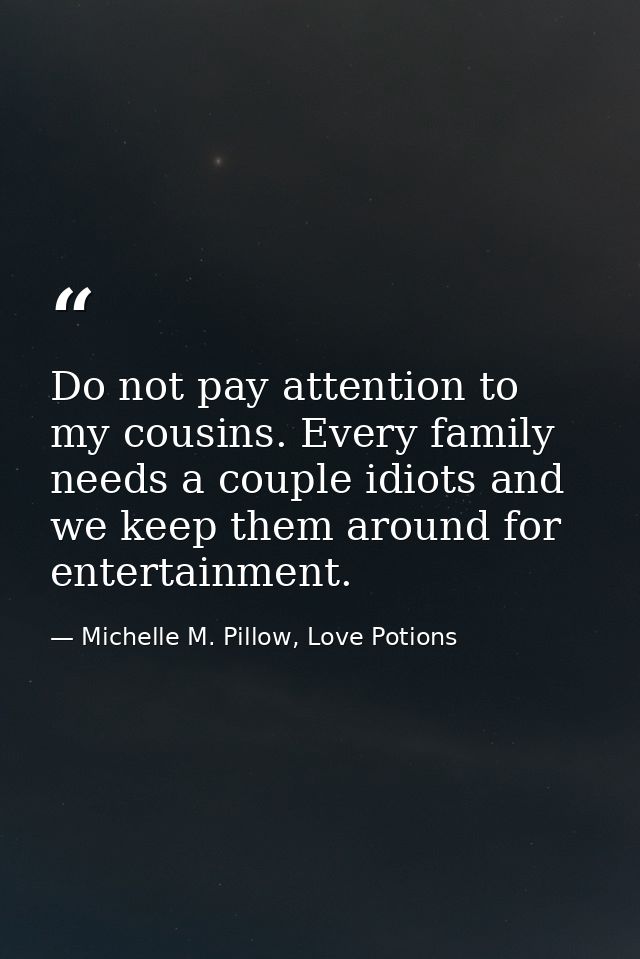 Do not pay attention to my cousins. Every family needs a couple idiots and we keep them around for entertainment. — Michelle M. Pillow, Love Potions