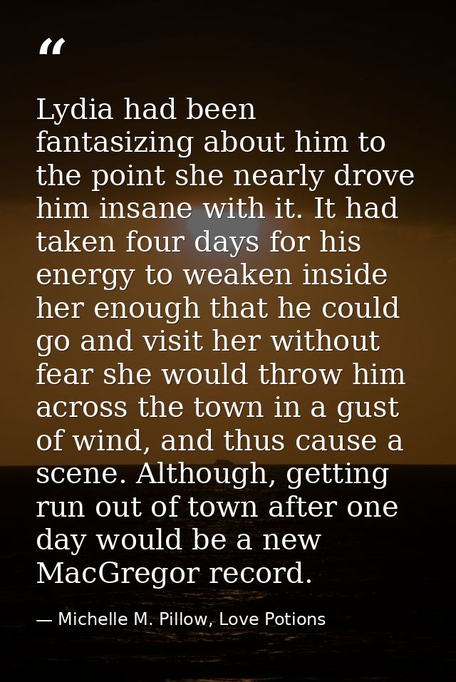 Lydia had been fantasizing about him to the point she nearly drove him insane with it. It had taken four days for his en — Michelle M. Pillow, Love Potions