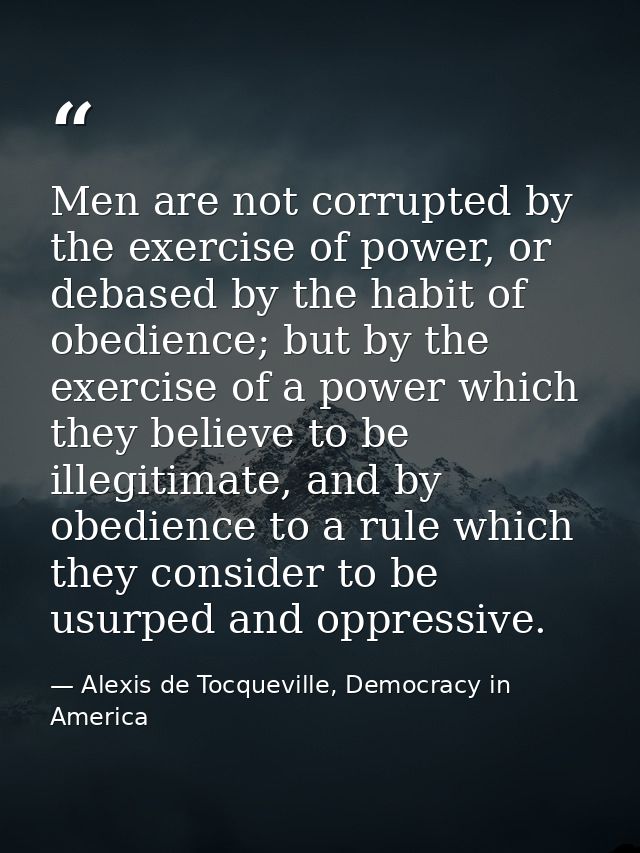 Men are not corrupted by the exercise of power, or debased by the habit of obedience; but by the exercise of a power whi — Alexis de Tocqueville, Democracy in America