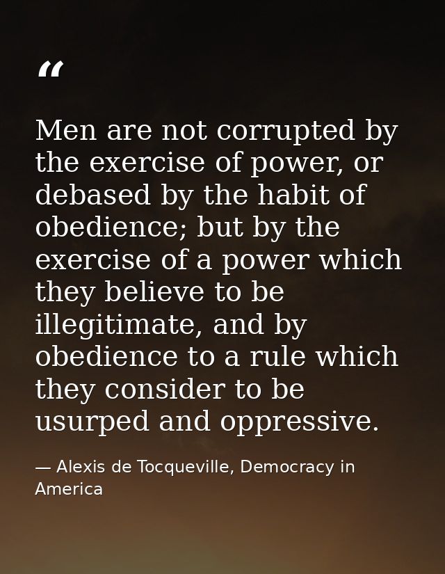 Men are not corrupted by the exercise of power, or debased by the habit of obedience; but by the exercise of a power whi — Alexis de Tocqueville, Democracy in America