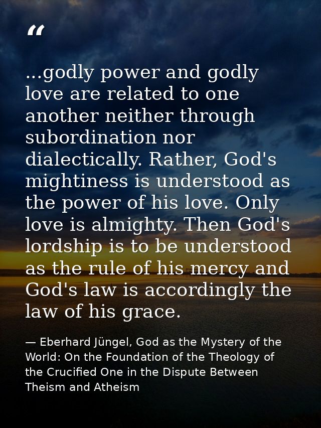 ...godly power and godly love are related to one another neither through subordination nor dialectically. Rather, God's  — Eberhard Jüngel, God as the Mystery of the World: On the Foundation of the Theology of the Crucified One in the Dispute Between Theism and Atheism