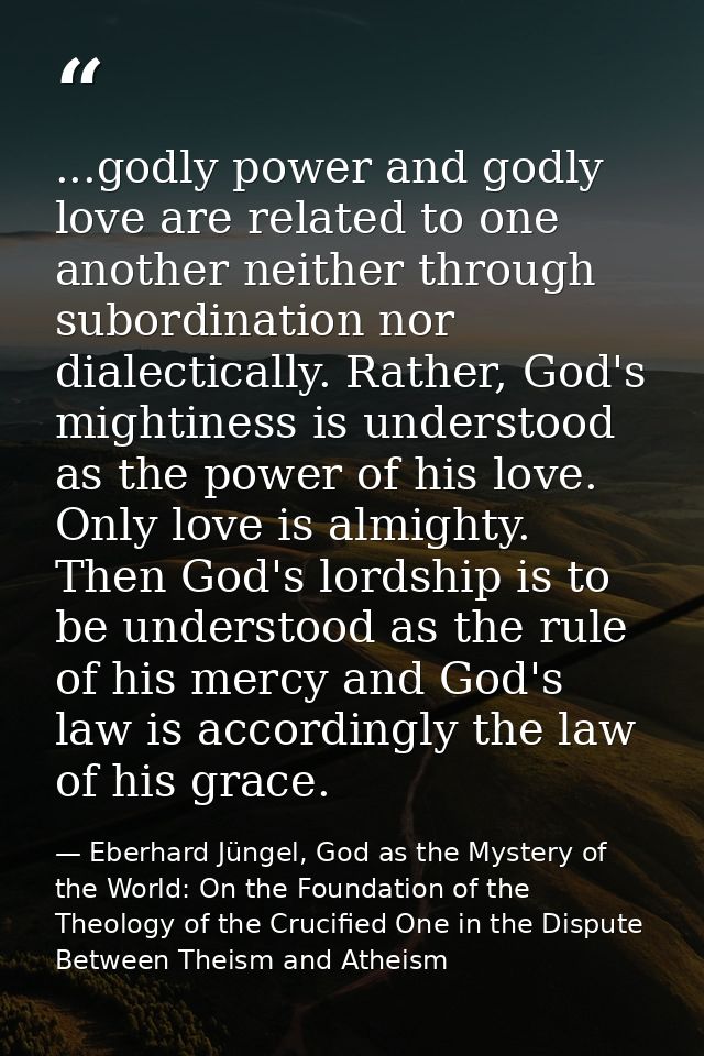 ...godly power and godly love are related to one another neither through subordination nor dialectically. Rather, God's  — Eberhard Jüngel, God as the Mystery of the World: On the Foundation of the Theology of the Crucified One in the Dispute Between Theism and Atheism