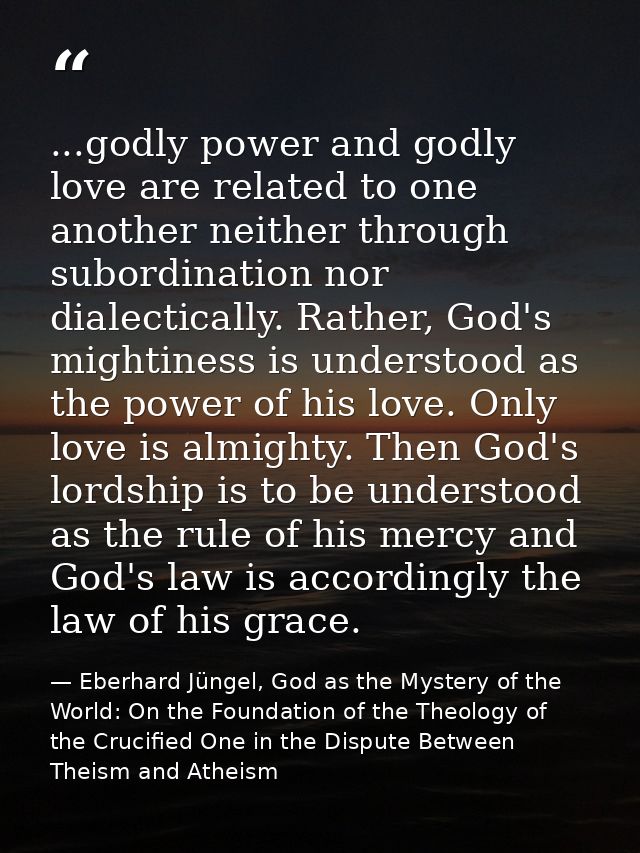...godly power and godly love are related to one another neither through subordination nor dialectically. Rather, God's  — Eberhard Jüngel, God as the Mystery of the World: On the Foundation of the Theology of the Crucified One in the Dispute Between Theism and Atheism