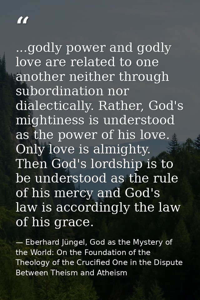 ...godly power and godly love are related to one another neither through subordination nor dialectically. Rather, God's  — Eberhard Jüngel, God as the Mystery of the World: On the Foundation of the Theology of the Crucified One in the Dispute Between Theism and Atheism