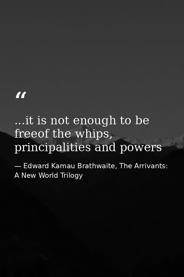 ...it is not enough to be freeof the whips, principalities and powers — Edward Kamau Brathwaite, The Arrivants: A New World Trilogy