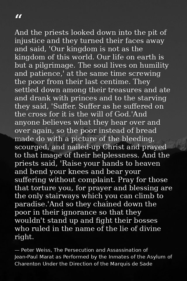 And the priests looked down into the pit of injustice and they turned their faces away and said, 'Our kingdom is not as  — Peter Weiss, The Persecution and Assassination of Jean-Paul Marat as Performed by the Inmates of the Asylum of Charenton Under the Direction of the Marquis de Sade
