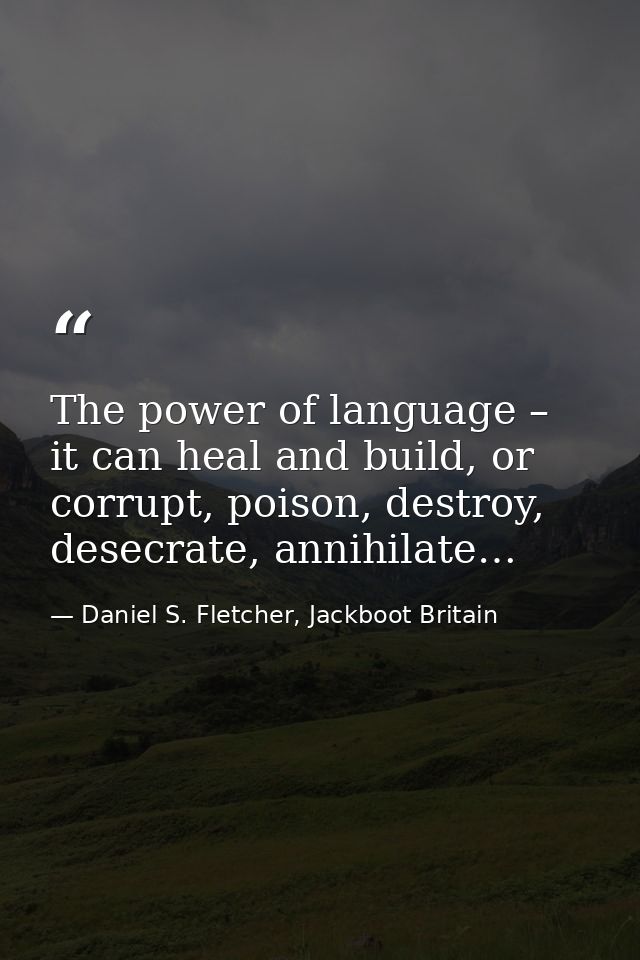The power of language – it can heal and build, or corrupt, poison, destroy, desecrate, annihilate… — Daniel S. Fletcher, Jackboot Britain