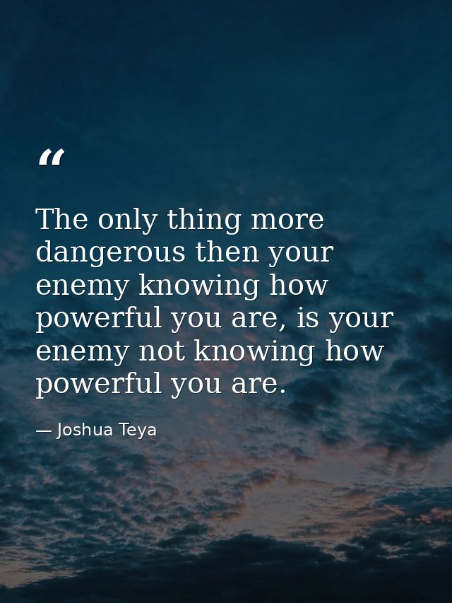 The only thing more dangerous then your enemy knowing how powerful you are, is your enemy not knowing how powerful you a — Joshua Teya