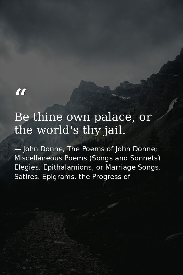 Be thine own palace, or the world's thy jail. — John Donne, The Poems of John Donne; Miscellaneous Poems (Songs and Sonnets) Elegies. Epithalamions, or Marriage Songs. Satires. Epigrams. the Progress of