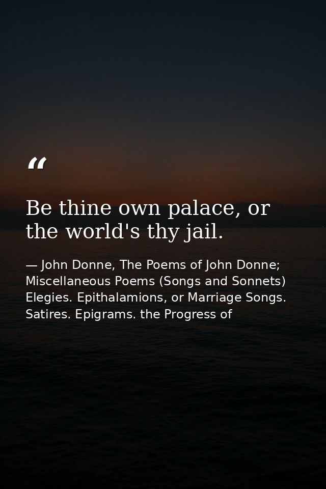 Be thine own palace, or the world's thy jail. — John Donne, The Poems of John Donne; Miscellaneous Poems (Songs and Sonnets) Elegies. Epithalamions, or Marriage Songs. Satires. Epigrams. the Progress of