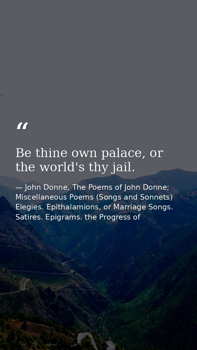 Be thine own palace, or the world's thy jail. — John Donne, The Poems of John Donne; Miscellaneous Poems (Songs and Sonnets) Elegies. Epithalamions, or Marriage Songs. Satires. Epigrams. the Progress of