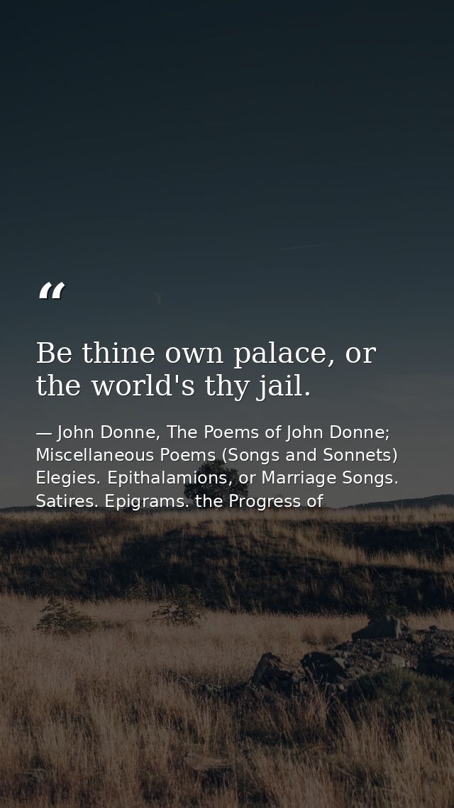 Be thine own palace, or the world's thy jail. — John Donne, The Poems of John Donne; Miscellaneous Poems (Songs and Sonnets) Elegies. Epithalamions, or Marriage Songs. Satires. Epigrams. the Progress of