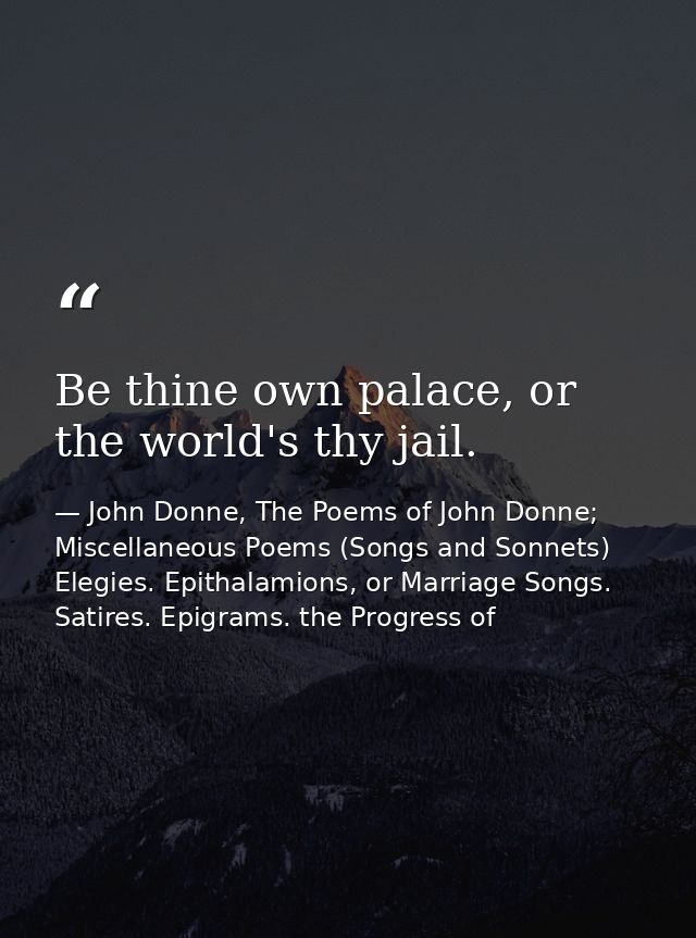 Be thine own palace, or the world's thy jail. — John Donne, The Poems of John Donne; Miscellaneous Poems (Songs and Sonnets) Elegies. Epithalamions, or Marriage Songs. Satires. Epigrams. the Progress of