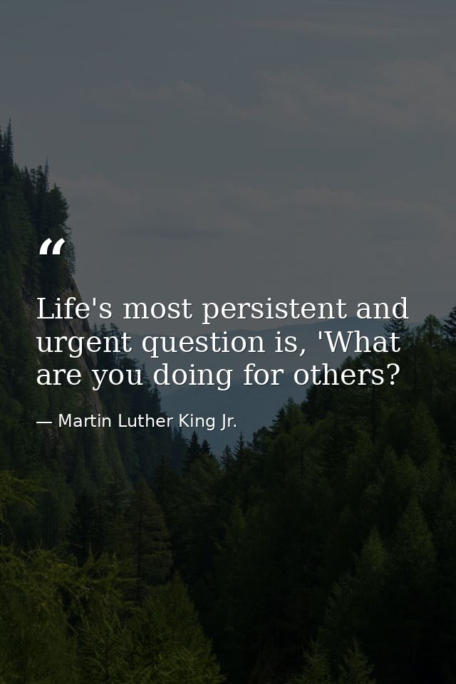 Life's most persistent and urgent question is, 'What are you doing for others? — Martin Luther King Jr.