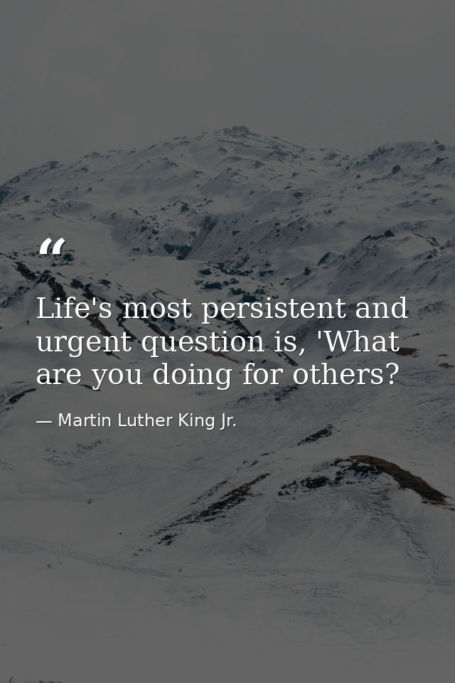 Life's most persistent and urgent question is, 'What are you doing for others? — Martin Luther King Jr.