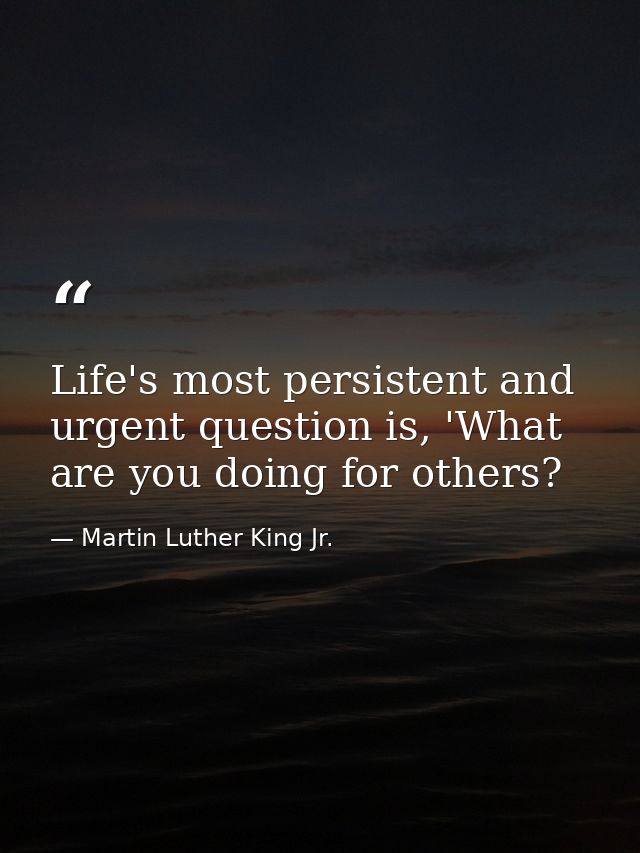 Life's most persistent and urgent question is, 'What are you doing for others? — Martin Luther King Jr.