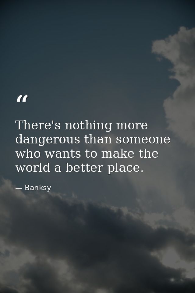 There's nothing more dangerous than someone who wants to make the world a better place. — Banksy