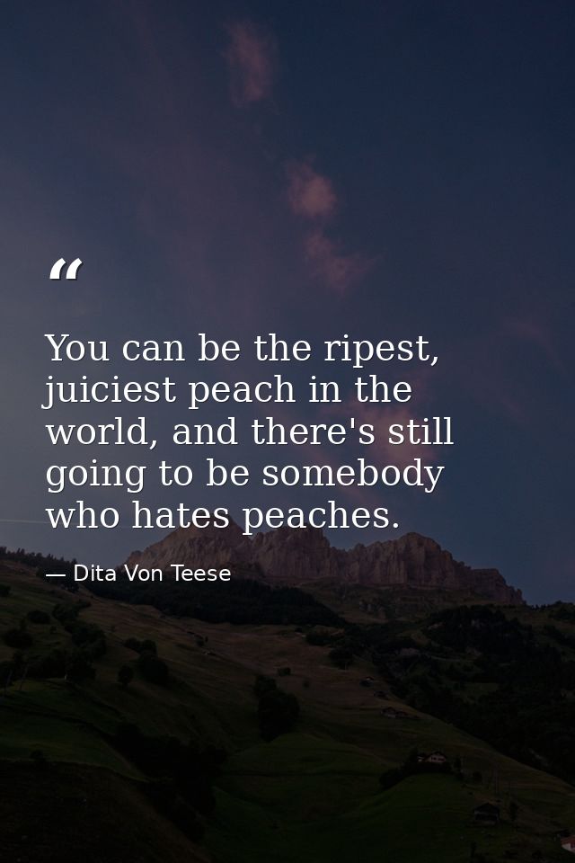 You can be the ripest, juiciest peach in the world, and there's still going to be somebody who hates peaches. — Dita Von Teese