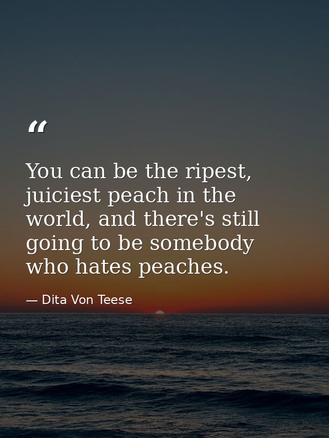 You can be the ripest, juiciest peach in the world, and there's still going to be somebody who hates peaches. — Dita Von Teese
