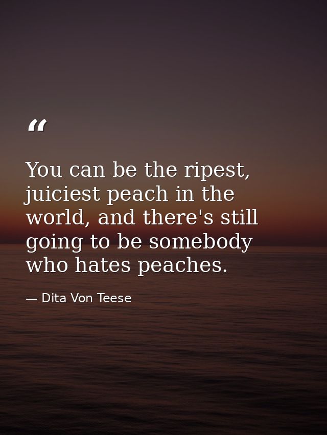 You can be the ripest, juiciest peach in the world, and there's still going to be somebody who hates peaches. — Dita Von Teese