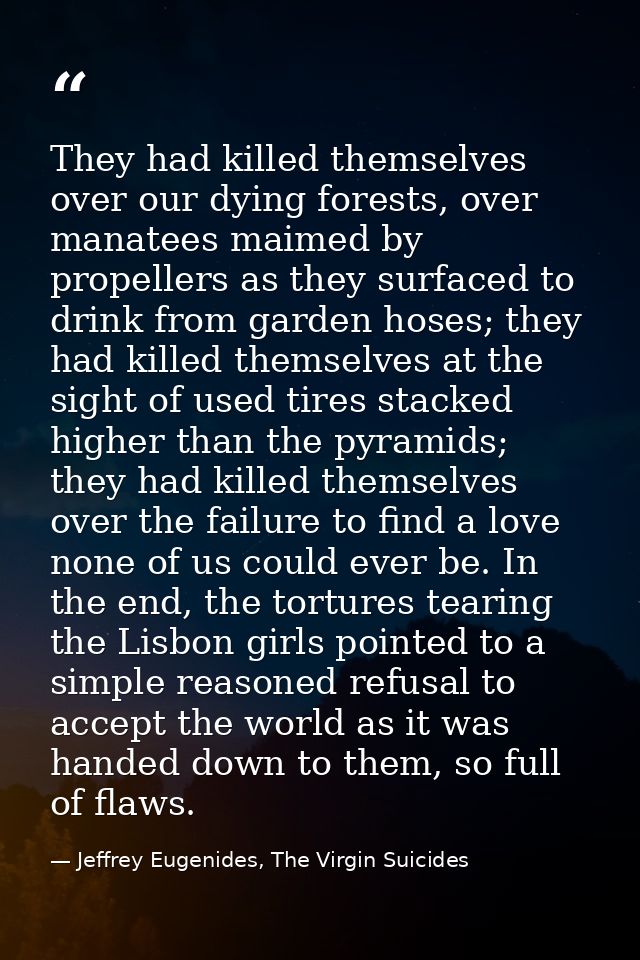 They had killed themselves over our dying forests, over manatees maimed by propellers as they surfaced to drink from gar — Jeffrey Eugenides, The Virgin Suicides