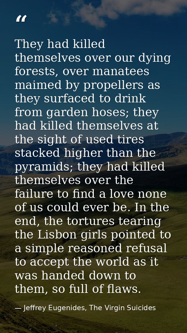They had killed themselves over our dying forests, over manatees maimed by propellers as they surfaced to drink from gar — Jeffrey Eugenides, The Virgin Suicides
