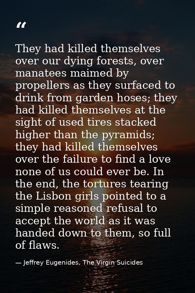 They had killed themselves over our dying forests, over manatees maimed by propellers as they surfaced to drink from gar — Jeffrey Eugenides, The Virgin Suicides