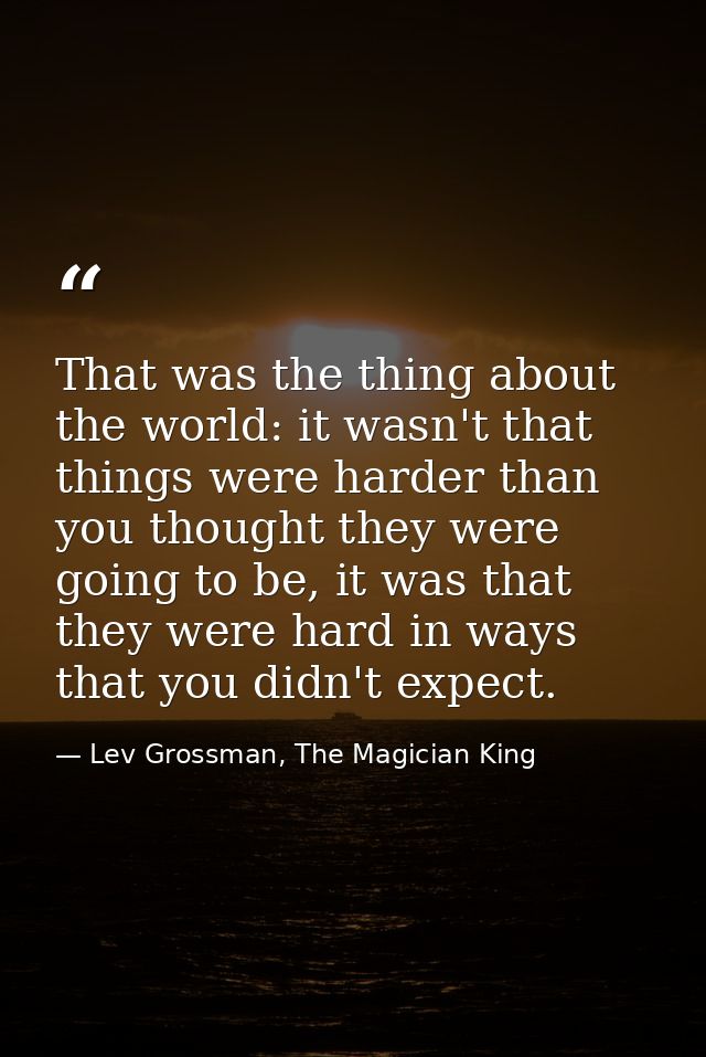 That was the thing about the world: it wasn't that things were harder than you thought they were going to be, it was tha — Lev Grossman, The Magician King