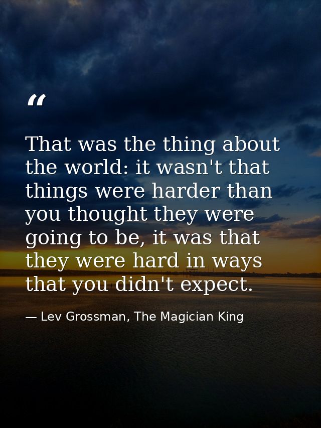 That was the thing about the world: it wasn't that things were harder than you thought they were going to be, it was tha — Lev Grossman, The Magician King
