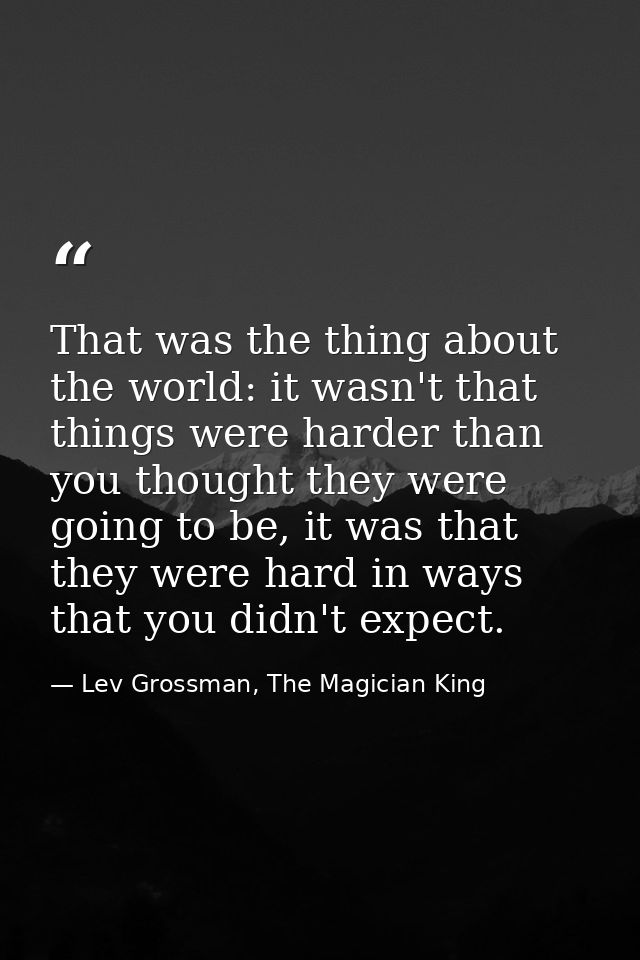 That was the thing about the world: it wasn't that things were harder than you thought they were going to be, it was tha — Lev Grossman, The Magician King
