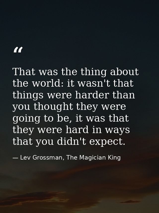 That was the thing about the world: it wasn't that things were harder than you thought they were going to be, it was tha — Lev Grossman, The Magician King