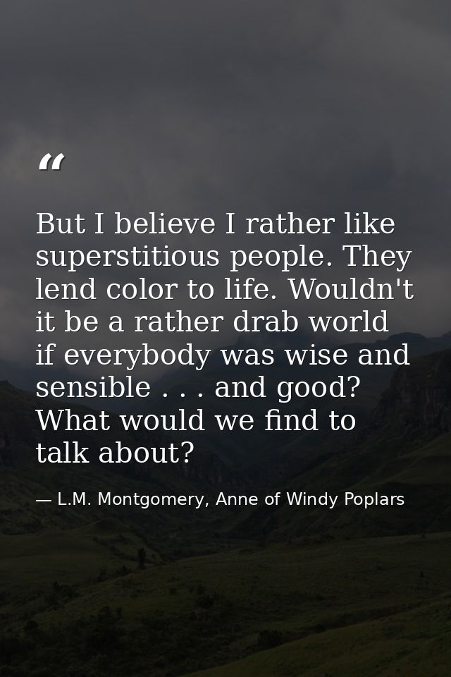 But I believe I rather like superstitious people. They lend color to life. Wouldn't it be a rather drab world if everybo — L.M. Montgomery, Anne of Windy Poplars