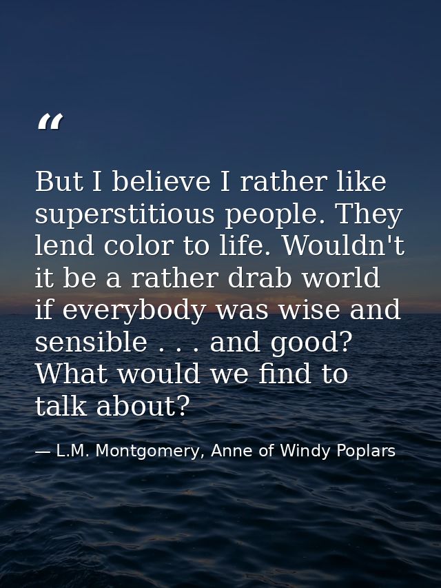But I believe I rather like superstitious people. They lend color to life. Wouldn't it be a rather drab world if everybo — L.M. Montgomery, Anne of Windy Poplars