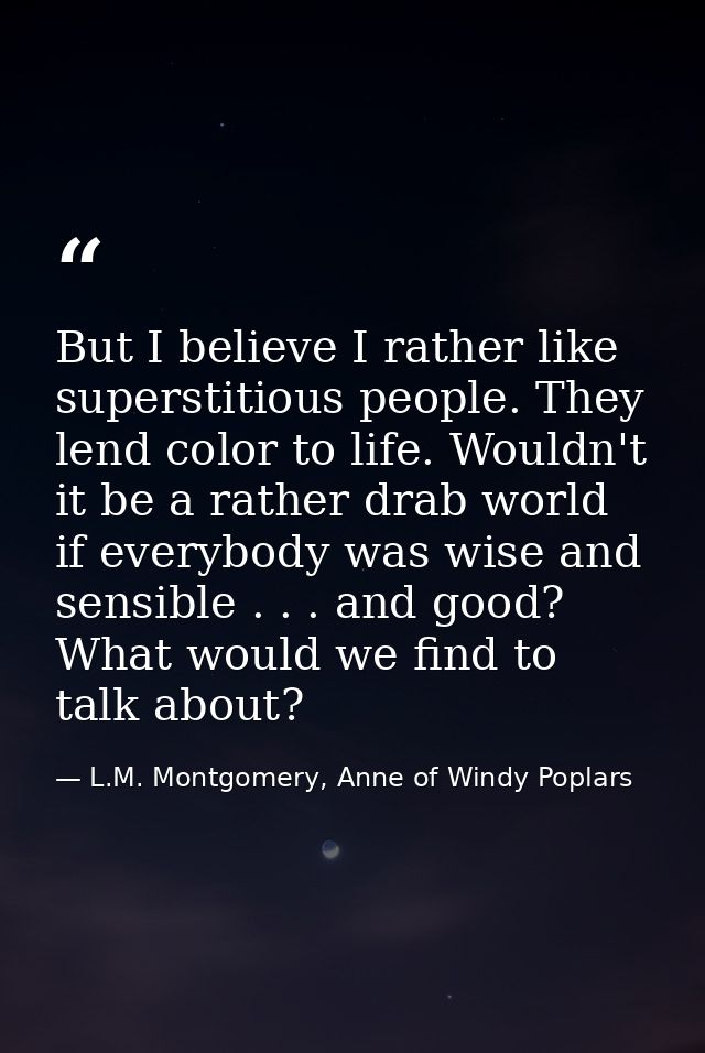 But I believe I rather like superstitious people. They lend color to life. Wouldn't it be a rather drab world if everybo — L.M. Montgomery, Anne of Windy Poplars