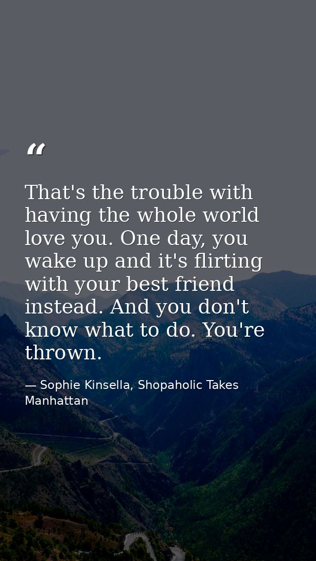 That's the trouble with having the whole world love you. One day, you wake up and it's flirting with your best friend in — Sophie Kinsella, Shopaholic Takes Manhattan
