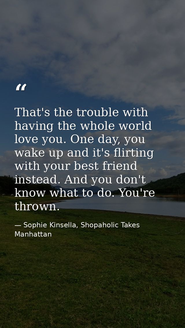 That's the trouble with having the whole world love you. One day, you wake up and it's flirting with your best friend in — Sophie Kinsella, Shopaholic Takes Manhattan
