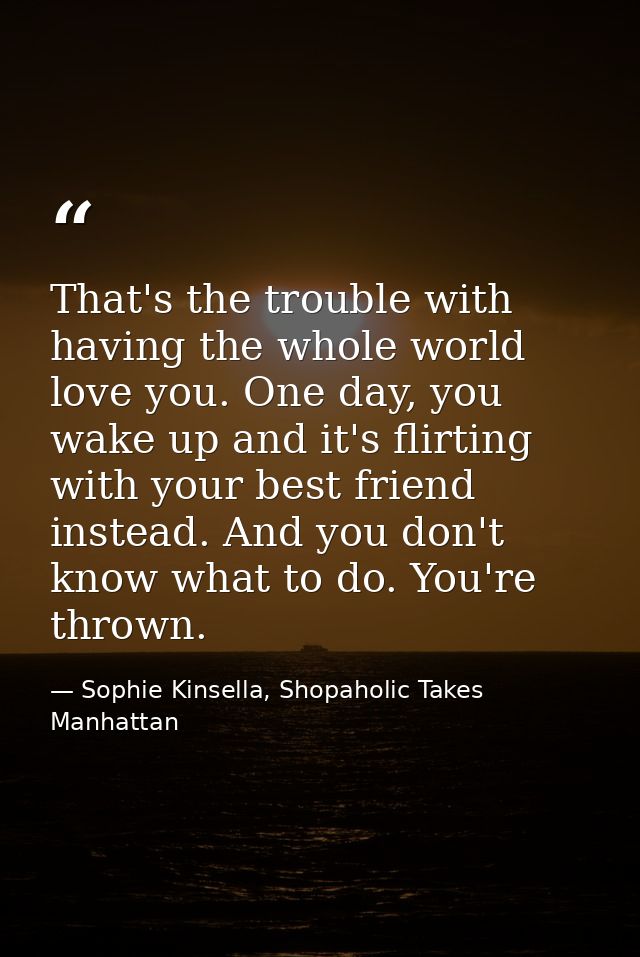 That's the trouble with having the whole world love you. One day, you wake up and it's flirting with your best friend in — Sophie Kinsella, Shopaholic Takes Manhattan