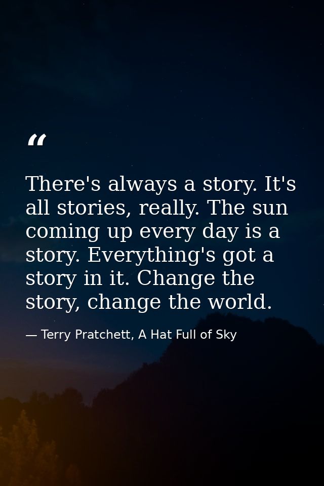 There's always a story. It's all stories, really. The sun coming up every day is a story. Everything's got a story in it — Terry Pratchett, A Hat Full of Sky