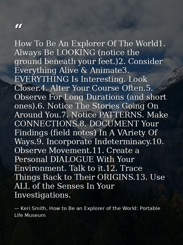 How To Be An Explorer Of The World1. Always Be LOOKING (notice the ground beneath your feet.)2. Consider Everything Aliv — Keri Smith, How to Be an Explorer of the World: Portable Life Museum