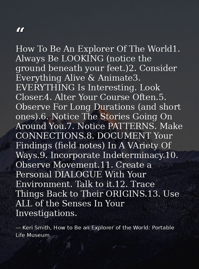How To Be An Explorer Of The World1. Always Be LOOKING (notice the ground beneath your feet.)2. Consider Everything Aliv — Keri Smith, How to Be an Explorer of the World: Portable Life Museum