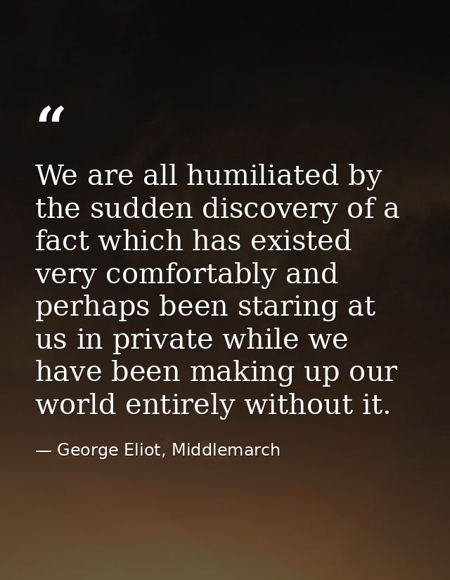 We are all humiliated by the sudden discovery of a fact which has existed very comfortably and perhaps been staring at u — George Eliot, Middlemarch