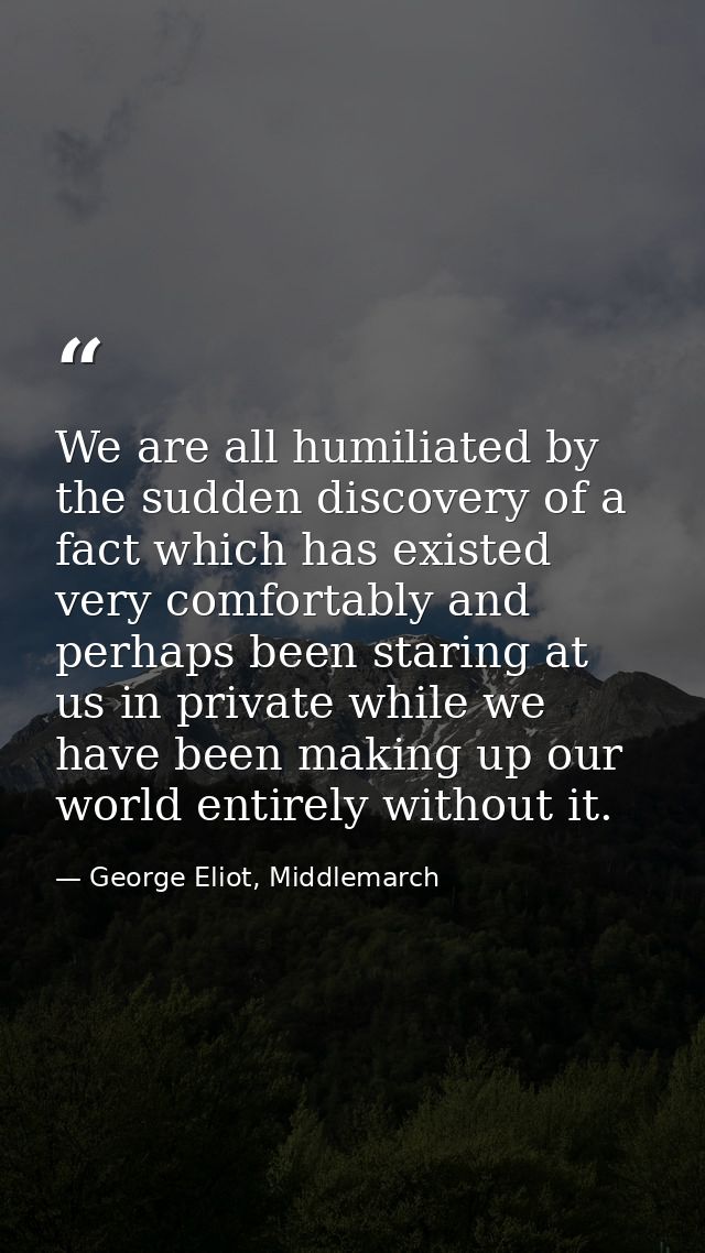 We are all humiliated by the sudden discovery of a fact which has existed very comfortably and perhaps been staring at u — George Eliot, Middlemarch