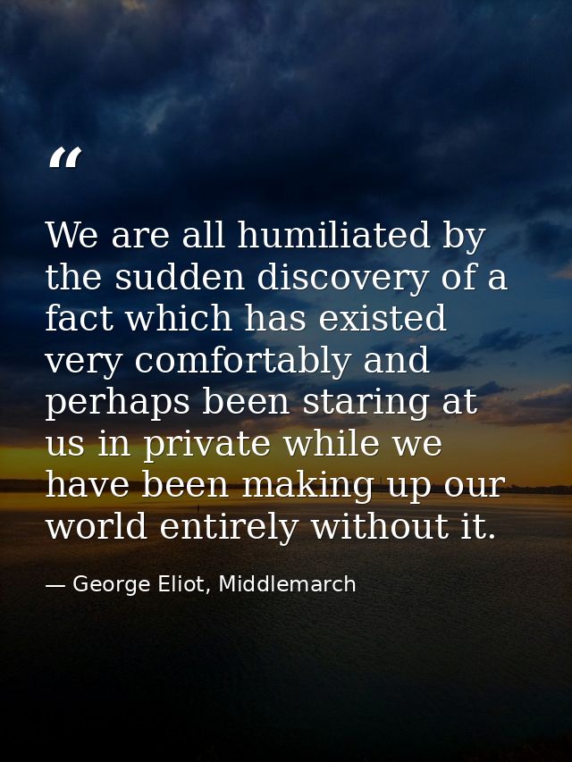 We are all humiliated by the sudden discovery of a fact which has existed very comfortably and perhaps been staring at u — George Eliot, Middlemarch