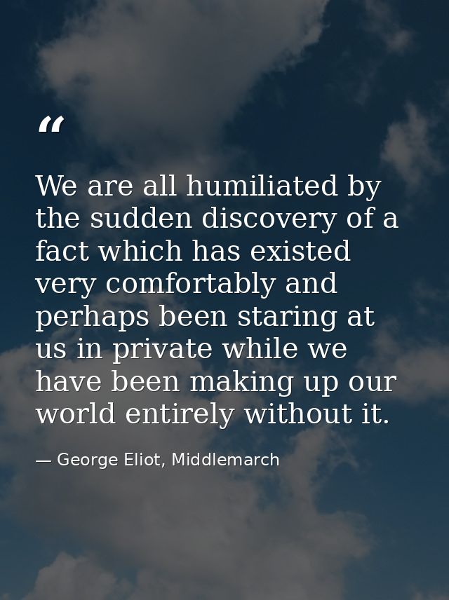 We are all humiliated by the sudden discovery of a fact which has existed very comfortably and perhaps been staring at u — George Eliot, Middlemarch