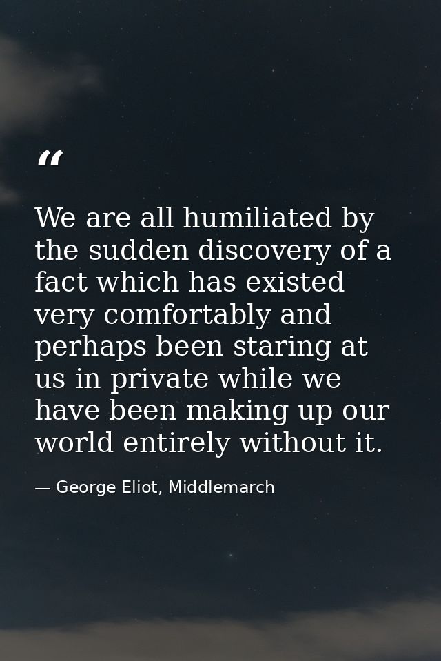 We are all humiliated by the sudden discovery of a fact which has existed very comfortably and perhaps been staring at u — George Eliot, Middlemarch