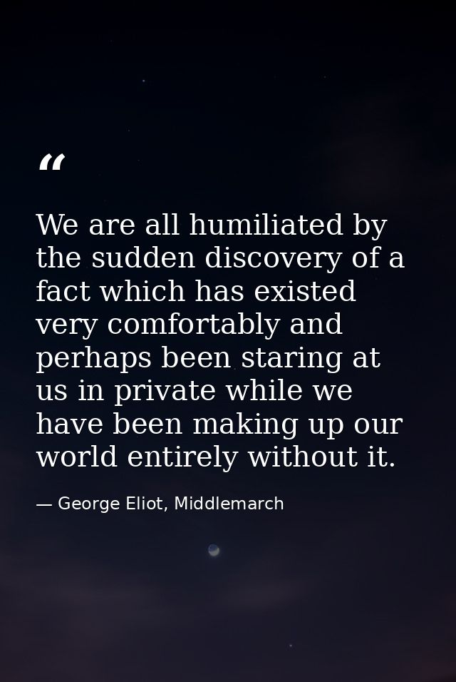 We are all humiliated by the sudden discovery of a fact which has existed very comfortably and perhaps been staring at u — George Eliot, Middlemarch