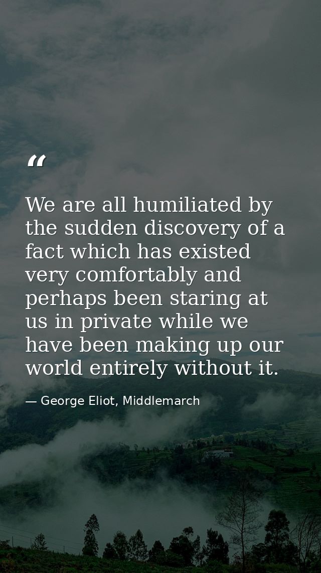 We are all humiliated by the sudden discovery of a fact which has existed very comfortably and perhaps been staring at u — George Eliot, Middlemarch