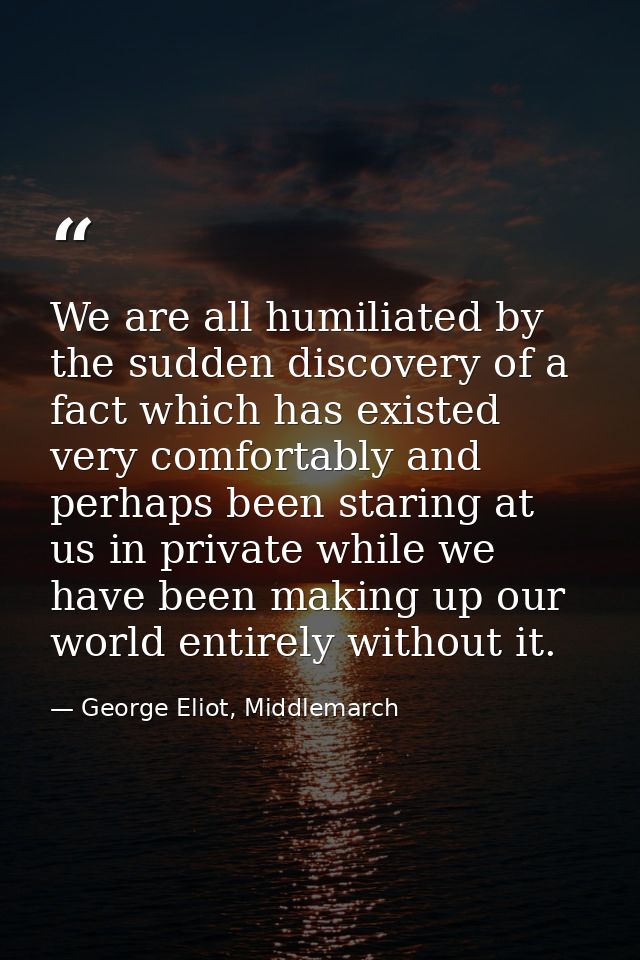 We are all humiliated by the sudden discovery of a fact which has existed very comfortably and perhaps been staring at u — George Eliot, Middlemarch
